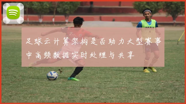 足球云计算架构是否助力大型赛事中高频数据实时处理与共享