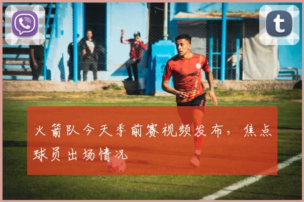 火箭队今天季前赛视频发布，焦点球员出场情况