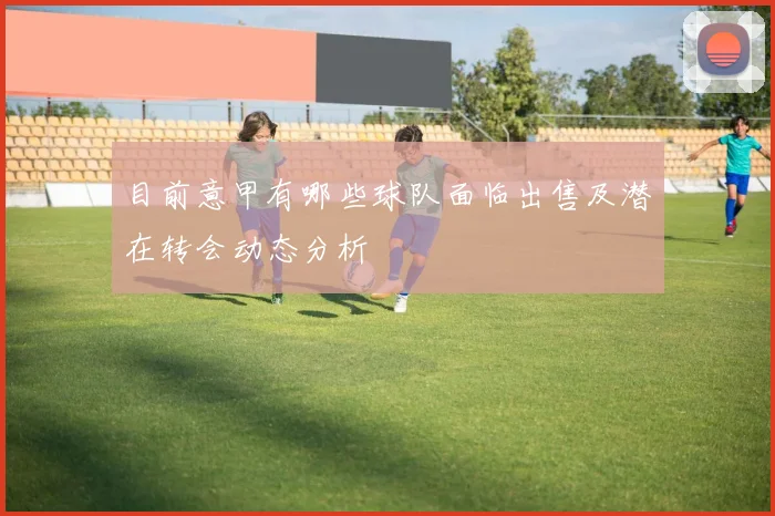 目前意甲有哪些球队面临出售及潜在转会动态分析