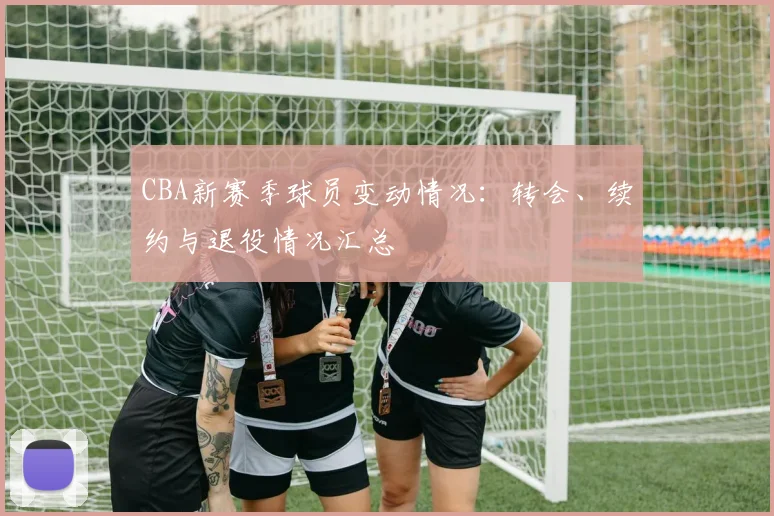 CBA新赛季球员变动情况：转会、续约与退役情况汇总