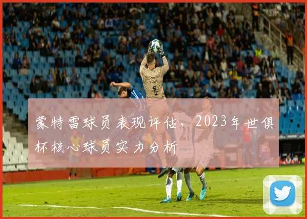 蒙特雷球员表现评估，2023年世俱杯核心球员实力分析
